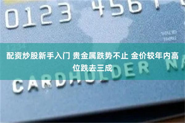 配资炒股新手入门 贵金属跌势不止 金价较年内高位跌去三成