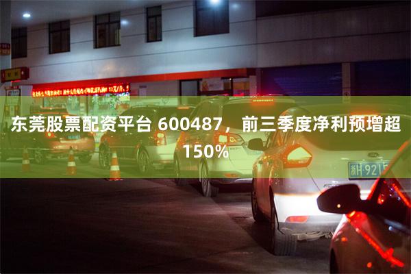东莞股票配资平台 600487，前三季度净利预增超150%