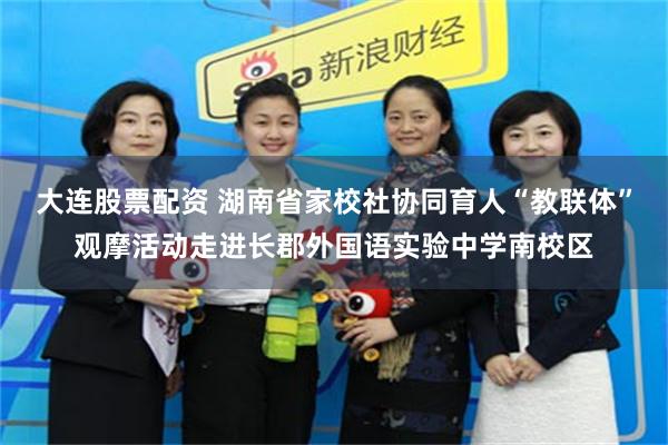 大连股票配资 湖南省家校社协同育人“教联体”观摩活动走进长郡外国语实验中学南校区