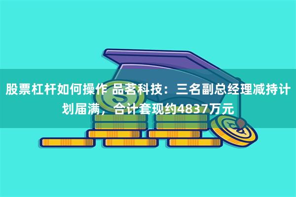 股票杠杆如何操作 品茗科技：三名副总经理减持计划届满，合计套现约4837万元