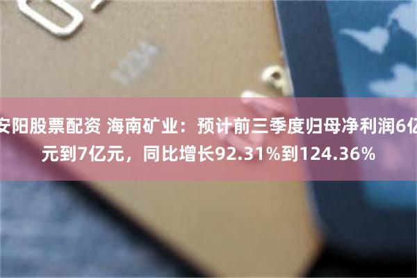 安阳股票配资 海南矿业：预计前三季度归母净利润6亿元到7亿元，同比增长92.31%到124.36%