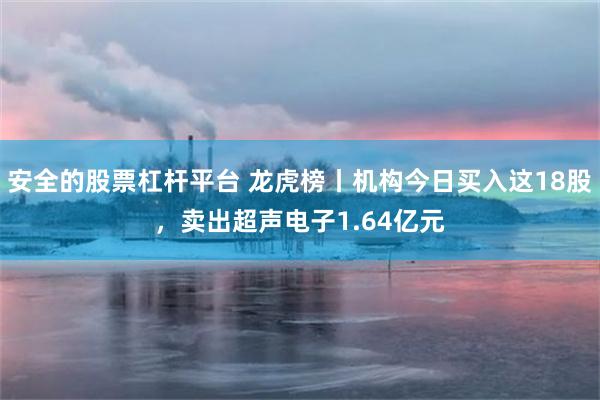 安全的股票杠杆平台 龙虎榜丨机构今日买入这18股，卖出超声电子1.64亿元
