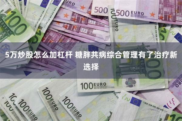 5万炒股怎么加杠杆 糖胖共病综合管理有了治疗新选择