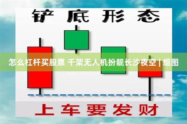 怎么杠杆买股票 千架无人机扮靓长沙夜空 | 组图