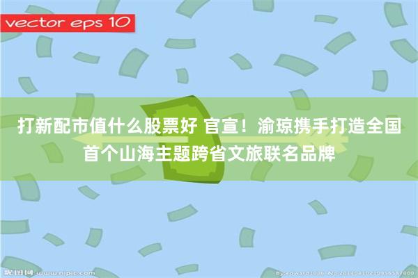 打新配市值什么股票好 官宣！渝琼携手打造全国首个山海主题跨省文旅联名品牌